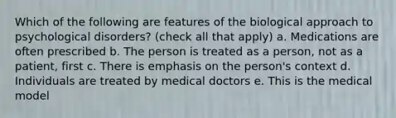 Which of the following are features of the biological approach to psychological disorders? (check all that apply) a. Medications are often prescribed b. The person is treated as a person, not as a patient, first c. There is emphasis on the person's context d. Individuals are treated by medical doctors e. This is the medical model