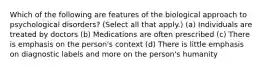 Which of the following are features of the biological approach to psychological disorders? (Select all that apply.) (a) Individuals are treated by doctors (b) Medications are often prescribed (c) There is emphasis on the person's context (d) There is little emphasis on diagnostic labels and more on the person's humanity