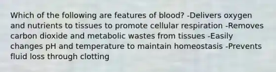 Which of the following are features of blood? -Delivers oxygen and nutrients to tissues to promote cellular respiration -Removes carbon dioxide and metabolic wastes from tissues -Easily changes pH and temperature to maintain homeostasis -Prevents fluid loss through clotting