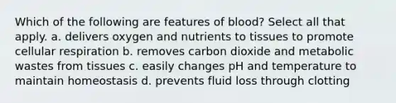 Which of the following are features of blood? Select all that apply. a. delivers oxygen and nutrients to tissues to promote cellular respiration b. removes carbon dioxide and metabolic wastes from tissues c. easily changes pH and temperature to maintain homeostasis d. prevents fluid loss through clotting