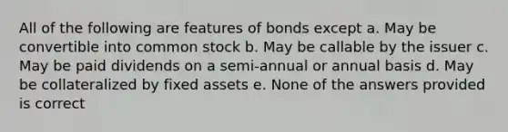 All of the following are features of bonds except a. May be convertible into common stock b. May be callable by the issuer c. May be paid dividends on a semi-annual or annual basis d. May be collateralized by fixed assets e. None of the answers provided is correct