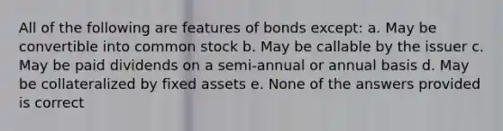 All of the following are features of bonds except: a. May be convertible into common stock b. May be callable by the issuer c. May be paid dividends on a semi-annual or annual basis d. May be collateralized by fixed assets e. None of the answers provided is correct