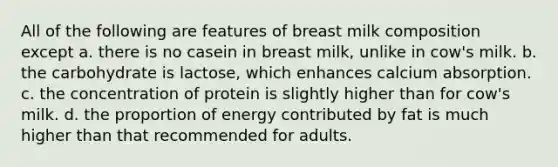 All of the following are features of breast milk composition except a. there is no casein in breast milk, unlike in cow's milk. b. the carbohydrate is lactose, which enhances calcium absorption. c. the concentration of protein is slightly higher than for cow's milk. d. the proportion of energy contributed by fat is much higher than that recommended for adults.