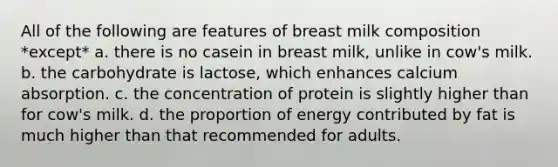 All of the following are features of breast milk composition *except* a. there is no casein in breast milk, unlike in cow's milk. b. the carbohydrate is lactose, which enhances calcium absorption. c. the concentration of protein is slightly higher than for cow's milk. d. the proportion of energy contributed by fat is much higher than that recommended for adults.