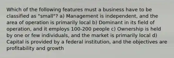 Which of the following features must a business have to be classified as "small"? a) Management is independent, and the area of operation is primarily local b) Dominant in its field of operation, and it employs 100-200 people c) Ownership is held by one or few individuals, and the market is primarily local d) Capital is provided by a federal institution, and the objectives are profitability and growth