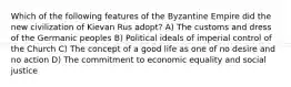 Which of the following features of the Byzantine Empire did the new civilization of Kievan Rus adopt? A) The customs and dress of the Germanic peoples B) Political ideals of imperial control of the Church C) The concept of a good life as one of no desire and no action D) The commitment to economic equality and social justice