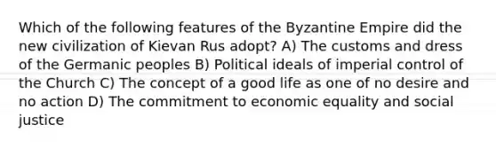 Which of the following features of the Byzantine Empire did the new civilization of Kievan Rus adopt? A) The customs and dress of the Germanic peoples B) Political ideals of imperial control of the Church C) The concept of a good life as one of no desire and no action D) The commitment to economic equality and social justice