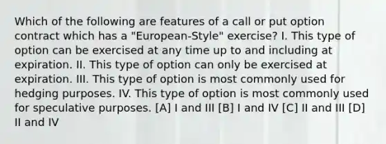 Which of the following are features of a call or put option contract which has a "European-Style" exercise? I. This type of option can be exercised at any time up to and including at expiration. II. This type of option can only be exercised at expiration. III. This type of option is most commonly used for hedging purposes. IV. This type of option is most commonly used for speculative purposes. [A] I and III [B] I and IV [C] II and III [D] II and IV