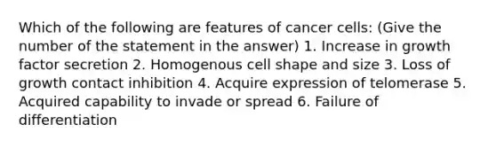 Which of the following are features of cancer cells: (Give the number of the statement in the answer) 1. Increase in growth factor secretion 2. Homogenous cell shape and size 3. Loss of growth contact inhibition 4. Acquire expression of telomerase 5. Acquired capability to invade or spread 6. Failure of differentiation