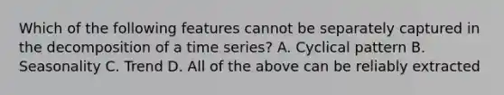 Which of the following features cannot be separately captured in the decomposition of a time series? A. Cyclical pattern B. Seasonality C. Trend D. All of the above can be reliably extracted