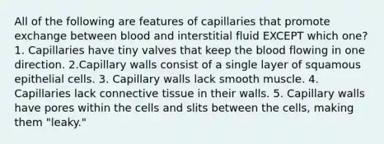 All of the following are features of capillaries that promote exchange between blood and interstitial fluid EXCEPT which one? 1. Capillaries have tiny valves that keep the blood flowing in one direction. 2.Capillary walls consist of a single layer of squamous epithelial cells. 3. Capillary walls lack smooth muscle. 4. Capillaries lack connective tissue in their walls. 5. Capillary walls have pores within the cells and slits between the cells, making them "leaky."