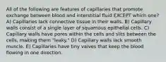 All of the following are features of capillaries that promote exchange between blood and interstitial fluid EXCEPT which one? A) Capillaries lack connective tissue in their walls. B) Capillary walls consist of a single layer of squamous epithelial cells. C) Capillary walls have pores within the cells and slits between the cells, making them "leaky." D) Capillary walls lack smooth muscle. E) Capillaries have tiny valves that keep the blood flowing in one direction.