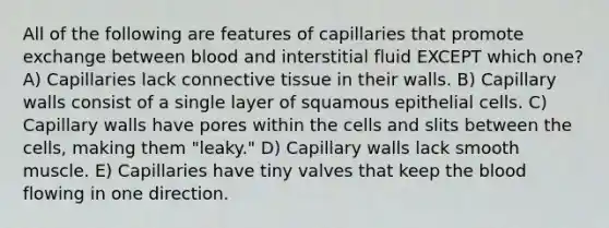 All of the following are features of capillaries that promote exchange between blood and interstitial fluid EXCEPT which one? A) Capillaries lack connective tissue in their walls. B) Capillary walls consist of a single layer of squamous epithelial cells. C) Capillary walls have pores within the cells and slits between the cells, making them "leaky." D) Capillary walls lack smooth muscle. E) Capillaries have tiny valves that keep the blood flowing in one direction.