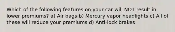 Which of the following features on your car will NOT result in lower premiums? a) Air bags b) Mercury vapor headlights c) All of these will reduce your premiums d) Anti-lock brakes