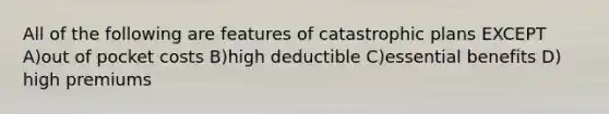 All of the following are features of catastrophic plans EXCEPT A)out of pocket costs B)high deductible C)essential benefits D) high premiums