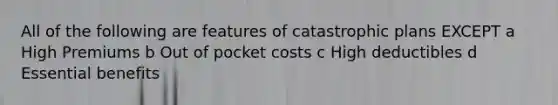 All of the following are features of catastrophic plans EXCEPT a High Premiums b Out of pocket costs c High deductibles d Essential benefits