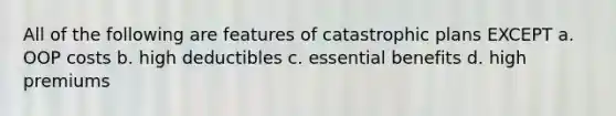 All of the following are features of catastrophic plans EXCEPT a. OOP costs b. high deductibles c. essential benefits d. high premiums