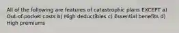 All of the following are features of catastrophic plans EXCEPT a) Out-of-pocket costs b) High deductibles c) Essential benefits d) High premiums