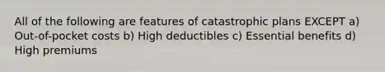 All of the following are features of catastrophic plans EXCEPT a) Out-of-pocket costs b) High deductibles c) Essential benefits d) High premiums