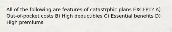 All of the following are features of catastrphic plans EXCEPT? A) Out-of-pocket costs B) High deductibles C) Essential benefits D) High premiums