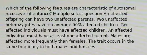 Which of the following features are characteristic of autosomal recessive inheritance? Multiple select question An affected offspring can have two unaffected parents. Two unaffected heterozygotes have on average 50% affected children. Two affected individuals must have affected children. An affected individual must have at least one affected parent. Males are affected more frequently than females. The trait occurs in the same frequency in both males and females.