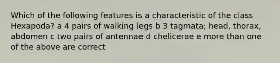 Which of the following features is a characteristic of the class Hexapoda? a 4 pairs of walking legs b 3 tagmata; head, thorax, abdomen c two pairs of antennae d chelicerae e more than one of the above are correct