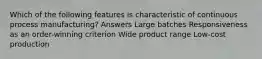 Which of the following features is characteristic of continuous process manufacturing? Answers Large batches Responsiveness as an order-winning criterion Wide product range Low-cost production