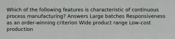 Which of the following features is characteristic of continuous process manufacturing? Answers Large batches Responsiveness as an order-winning criterion Wide product range Low-cost production