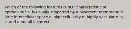 Which of the following features is NOT characteristic of epithelium? a. is usually supported by a basement membrane b. little intercellular space c. high cellularity d. highly vascular e. b, c, and d are all incorrect