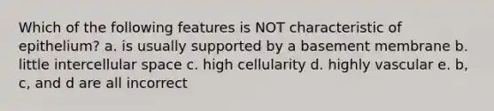 Which of the following features is NOT characteristic of epithelium? a. is usually supported by a basement membrane b. little intercellular space c. high cellularity d. highly vascular e. b, c, and d are all incorrect