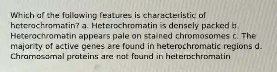 Which of the following features is characteristic of heterochromatin? a. Heterochromatin is densely packed b. Heterochromatin appears pale on stained chromosomes c. The majority of active genes are found in heterochromatic regions d. Chromosomal proteins are not found in heterochromatin