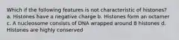 Which if the following features is not characteristic of histones? a. Histones have a negative charge b. Histones form an octamer c. A nucleosome consists of DNA wrapped around 8 histones d. Histones are highly conserved