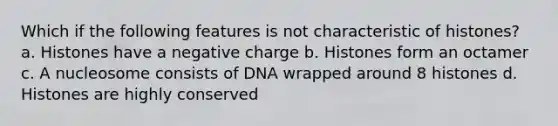 Which if the following features is not characteristic of histones? a. Histones have a negative charge b. Histones form an octamer c. A nucleosome consists of DNA wrapped around 8 histones d. Histones are highly conserved