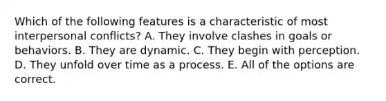 Which of the following features is a characteristic of most interpersonal conflicts? A. They involve clashes in goals or behaviors. B. They are dynamic. C. They begin with perception. D. They unfold over time as a process. E. All of the options are correct.