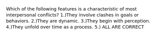 Which of the following features is a characteristic of most interpersonal conflicts? 1.)They involve clashes in goals or behaviors. 2.)They are dynamic. 3.)They begin with perception. 4.)They unfold over time as a process. 5.) ALL ARE CORRECT