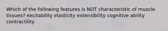 Which of the following features is NOT characteristic of muscle tissues? excitability elasticity extensibility cognitive ability contractility