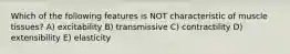 Which of the following features is NOT characteristic of muscle tissues? A) excitability B) transmissive C) contractility D) extensibility E) elasticity