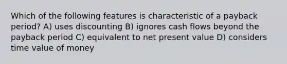 Which of the following features is characteristic of a payback period? A) uses discounting B) ignores cash flows beyond the payback period C) equivalent to net present value D) considers time value of money