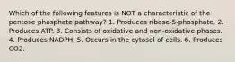 Which of the following features is NOT a characteristic of the pentose phosphate pathway? 1. Produces ribose-5-phosphate. 2. Produces ATP. 3. Consists of oxidative and non-oxidative phases. 4. Produces NADPH. 5. Occurs in the cytosol of cells. 6. Produces CO2.