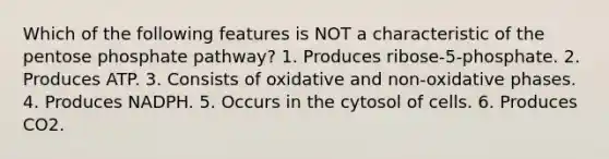 Which of the following features is NOT a characteristic of <a href='https://www.questionai.com/knowledge/kU2OmaBWIM-the-pentose-phosphate-pathway' class='anchor-knowledge'>the pentose phosphate pathway</a>? 1. Produces ribose-5-phosphate. 2. Produces ATP. 3. Consists of oxidative and non-oxidative phases. 4. Produces NADPH. 5. Occurs in the cytosol of cells. 6. Produces CO2.