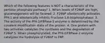 Which of the following features is NOT a characteristic of the pentose phosphate pathway? 1. When levels of F26bP are high, gluconeogenesis will be favored. 2. F26bP allosterically activates PFK-1 and allsoterically inhibits Fructose-1,6-bisphosphatase. 3. The activity of the PFK-2/FBPase-2 enzyme is determined by the covalent modification state of the protein. 4. One protein with two activities catalyzes the synthesis and the degradation of F26bP 5. When phosphorylated, the PFK-2/FBPase-2 enzyme catalyzes the hydrolysis of F26bP to F6P.