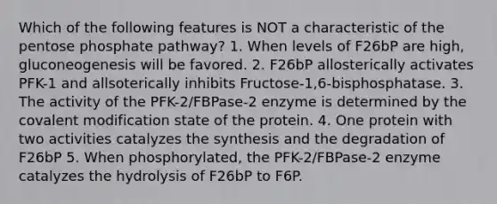 Which of the following features is NOT a characteristic of the pentose phosphate pathway? 1. When levels of F26bP are high, gluconeogenesis will be favored. 2. F26bP allosterically activates PFK-1 and allsoterically inhibits Fructose-1,6-bisphosphatase. 3. The activity of the PFK-2/FBPase-2 enzyme is determined by the covalent modification state of the protein. 4. One protein with two activities catalyzes the synthesis and the degradation of F26bP 5. When phosphorylated, the PFK-2/FBPase-2 enzyme catalyzes the hydrolysis of F26bP to F6P.