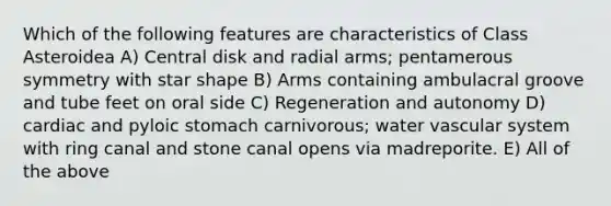 Which of the following features are characteristics of Class Asteroidea A) Central disk and radial arms; pentamerous symmetry with star shape B) Arms containing ambulacral groove and tube feet on oral side C) Regeneration and autonomy D) cardiac and pyloic stomach carnivorous; water vascular system with ring canal and stone canal opens via madreporite. E) All of the above