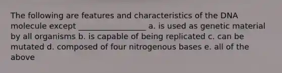 The following are features and characteristics of the DNA molecule except _________________ a. is used as genetic material by all organisms b. is capable of being replicated c. can be mutated d. composed of four nitrogenous bases e. all of the above