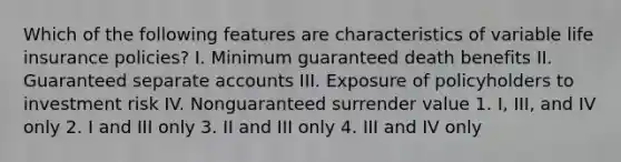 Which of the following features are characteristics of variable life insurance policies? I. Minimum guaranteed death benefits II. Guaranteed separate accounts III. Exposure of policyholders to investment risk IV. Nonguaranteed surrender value 1. I, III, and IV only 2. I and III only 3. II and III only 4. III and IV only