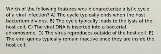 Which of the following features would characterize a lytic cycle of a viral infection? A) The cycle typically ends when the host bacterium divides. B) The cycle typically leads to the lysis of the host cell. C) The viral DNA is inserted into a bacterial chromosome. D) The virus reproduces outside of the host cell. E) The viral genes typically remain inactive once they are inside the host cell.