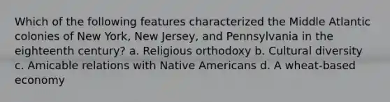 Which of the following features characterized the Middle Atlantic colonies of New York, New Jersey, and Pennsylvania in the eighteenth century? a. Religious orthodoxy b. Cultural diversity c. Amicable relations with Native Americans d. A wheat-based economy