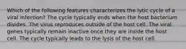 Which of the following features characterizes the lytic cycle of a viral infection? The cycle typically ends when the host bacterium divides. The virus reproduces outside of the host cell. The viral genes typically remain inactive once they are inside the host cell. The cycle typically leads to the lysis of the host cell.