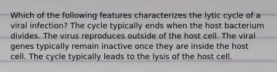 Which of the following features characterizes the lytic cycle of a viral infection? The cycle typically ends when the host bacterium divides. The virus reproduces outside of the host cell. The viral genes typically remain inactive once they are inside the host cell. The cycle typically leads to the lysis of the host cell.