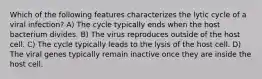 Which of the following features characterizes the lytic cycle of a viral infection? A) The cycle typically ends when the host bacterium divides. B) The virus reproduces outside of the host cell. C) The cycle typically leads to the lysis of the host cell. D) The viral genes typically remain inactive once they are inside the host cell.